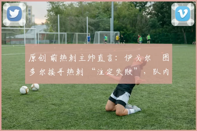 原创 前热刺主帅直言:伊戈尔・图多尔接手热刺 “注定失败”,队内氛围 “ toxic 至极”