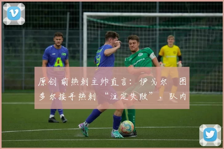 原创 前热刺主帅直言:伊戈尔・图多尔接手热刺 “注定失败”,队内氛围 “ toxic 至极”