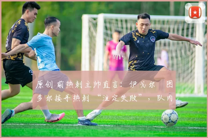 原创 前热刺主帅直言:伊戈尔・图多尔接手热刺 “注定失败”,队内氛围 “ toxic 至极”