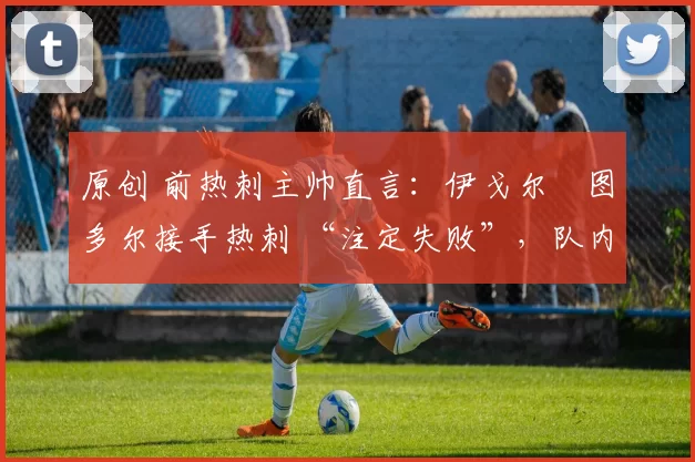 原创 前热刺主帅直言:伊戈尔・图多尔接手热刺 “注定失败”,队内氛围 “ toxic 至极”