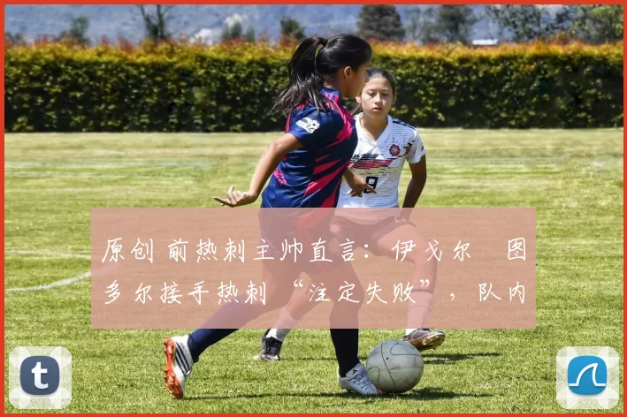 原创 前热刺主帅直言:伊戈尔・图多尔接手热刺 “注定失败”,队内氛围 “ toxic 至极”