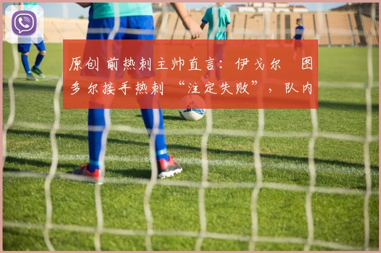 原创 前热刺主帅直言:伊戈尔・图多尔接手热刺 “注定失败”,队内氛围 “ toxic 至极”