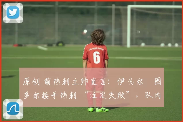 原创 前热刺主帅直言:伊戈尔・图多尔接手热刺 “注定失败”,队内氛围 “ toxic 至极”