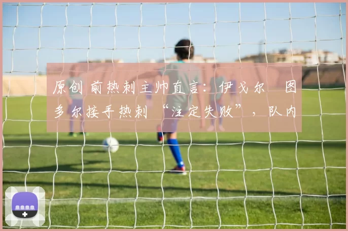 原创 前热刺主帅直言：伊戈尔・图多尔接手热刺 “注定失败”，队内氛围 “ toxic 至极”
