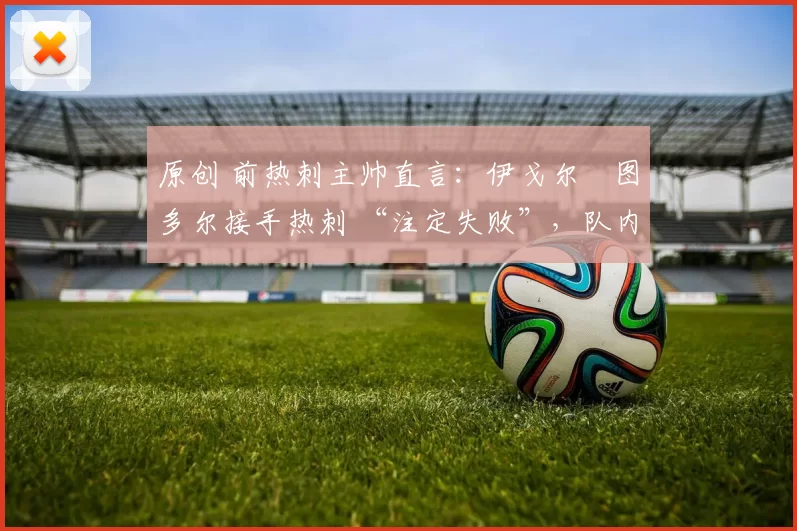 原创 前热刺主帅直言:伊戈尔・图多尔接手热刺 “注定失败”,队内氛围 “ toxic 至极”