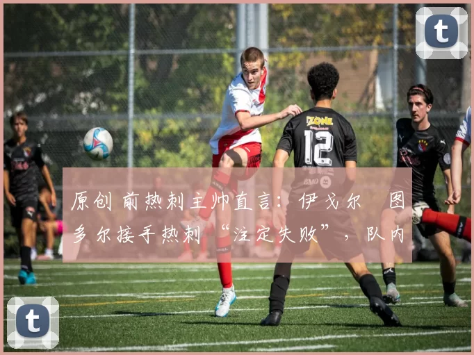 原创 前热刺主帅直言:伊戈尔・图多尔接手热刺 “注定失败”,队内氛围 “ toxic 至极”