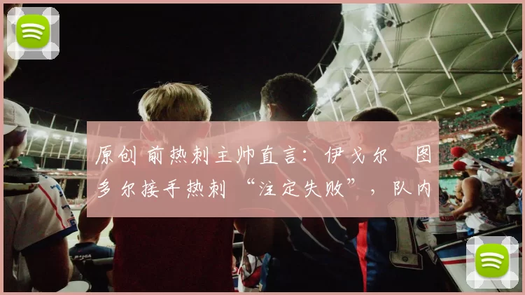 原创 前热刺主帅直言:伊戈尔・图多尔接手热刺 “注定失败”,队内氛围 “ toxic 至极”