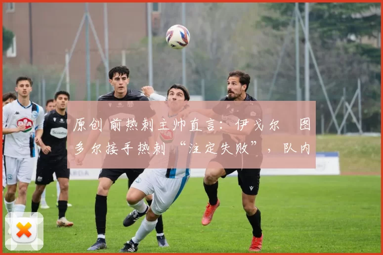 原创 前热刺主帅直言:伊戈尔・图多尔接手热刺 “注定失败”,队内氛围 “ toxic 至极”