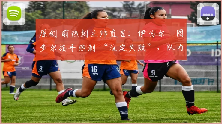 原创 前热刺主帅直言:伊戈尔・图多尔接手热刺 “注定失败”,队内氛围 “ toxic 至极”