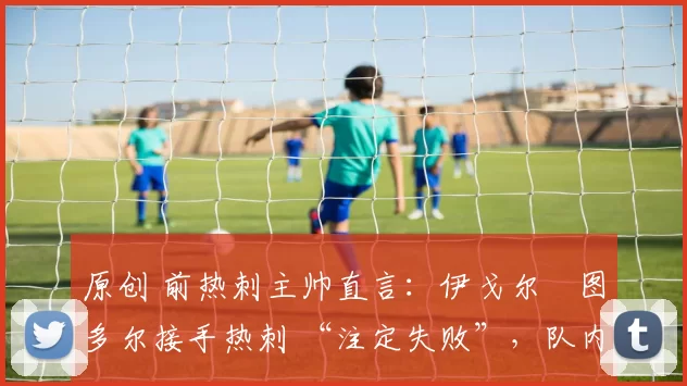 原创 前热刺主帅直言:伊戈尔・图多尔接手热刺 “注定失败”,队内氛围 “ toxic 至极”