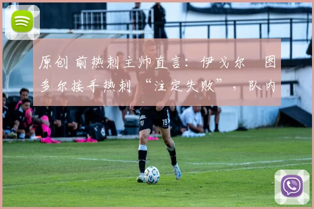 原创 前热刺主帅直言：伊戈尔・图多尔接手热刺 “注定失败”，队内氛围 “ toxic 至极”