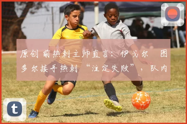 原创 前热刺主帅直言:伊戈尔・图多尔接手热刺 “注定失败”,队内氛围 “ toxic 至极”
