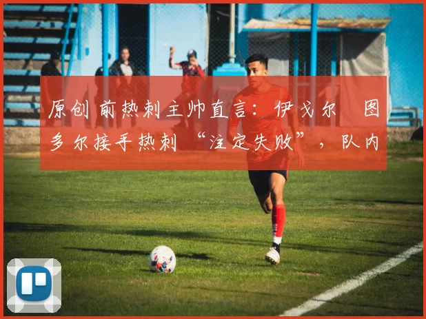 原创 前热刺主帅直言:伊戈尔・图多尔接手热刺 “注定失败”,队内氛围 “ toxic 至极”