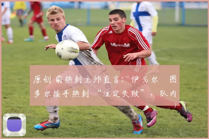 原创 前热刺主帅直言:伊戈尔・图多尔接手热刺 “注定失败”,队内氛围 “ toxic 至极”