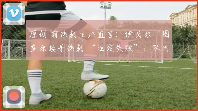 原创 前热刺主帅直言:伊戈尔・图多尔接手热刺 “注定失败”,队内氛围 “ toxic 至极”