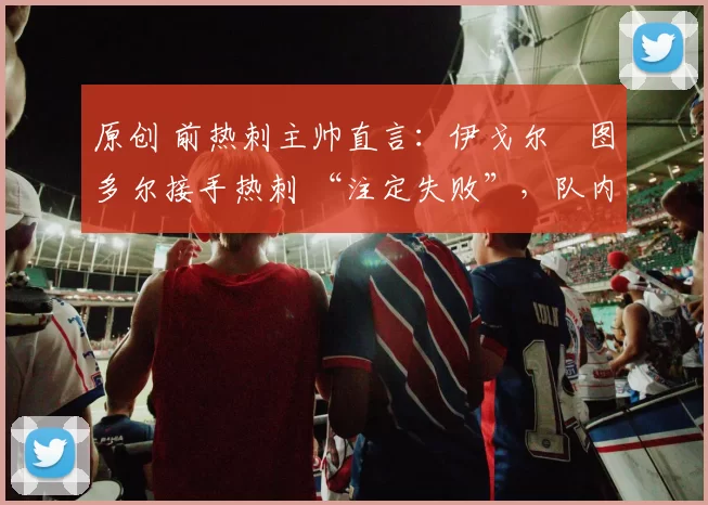 原创 前热刺主帅直言:伊戈尔・图多尔接手热刺 “注定失败”,队内氛围 “ toxic 至极”