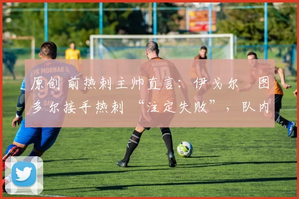 原创 前热刺主帅直言:伊戈尔・图多尔接手热刺 “注定失败”,队内氛围 “ toxic 至极”
