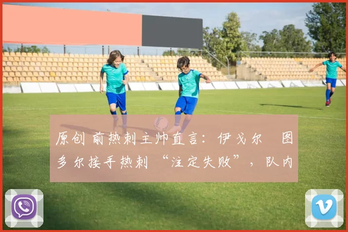 原创 前热刺主帅直言:伊戈尔・图多尔接手热刺 “注定失败”,队内氛围 “ toxic 至极”