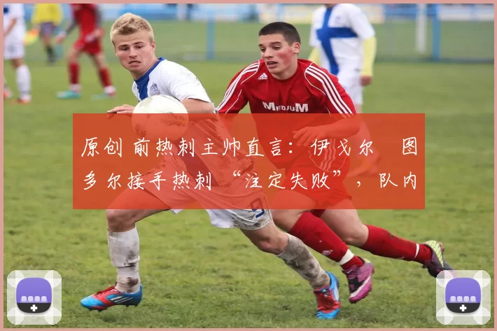 原创 前热刺主帅直言:伊戈尔・图多尔接手热刺 “注定失败”,队内氛围 “ toxic 至极”