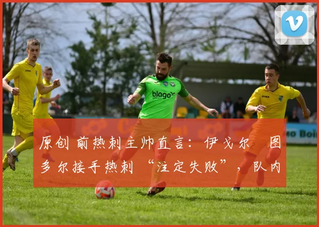 原创 前热刺主帅直言:伊戈尔・图多尔接手热刺 “注定失败”,队内氛围 “ toxic 至极”