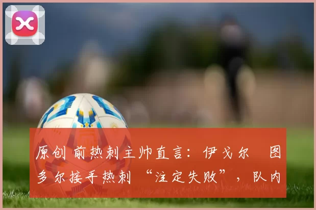 原创 前热刺主帅直言：伊戈尔・图多尔接手热刺 “注定失败”，队内氛围 “ toxic 至极”