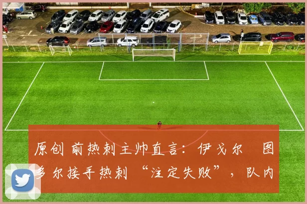 原创 前热刺主帅直言:伊戈尔・图多尔接手热刺 “注定失败”,队内氛围 “ toxic 至极”