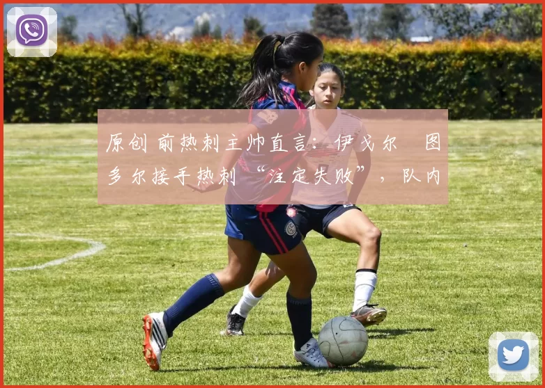 原创 前热刺主帅直言:伊戈尔・图多尔接手热刺 “注定失败”,队内氛围 “ toxic 至极”