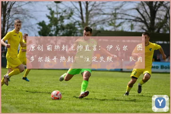原创 前热刺主帅直言:伊戈尔・图多尔接手热刺 “注定失败”,队内氛围 “ toxic 至极”
