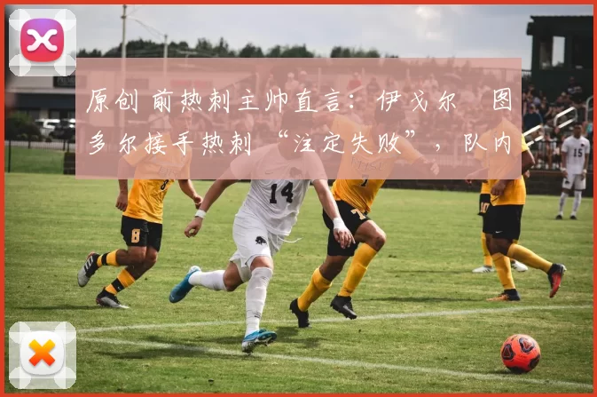 原创 前热刺主帅直言:伊戈尔・图多尔接手热刺 “注定失败”,队内氛围 “ toxic 至极”