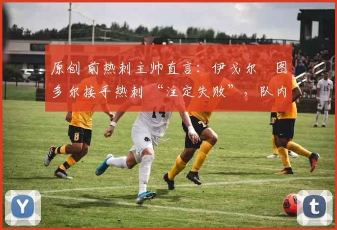 原创 前热刺主帅直言:伊戈尔・图多尔接手热刺 “注定失败”,队内氛围 “ toxic 至极”