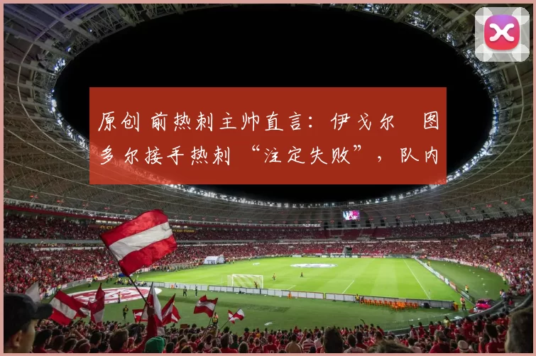 原创 前热刺主帅直言：伊戈尔・图多尔接手热刺 “注定失败”，队内氛围 “ toxic 至极”