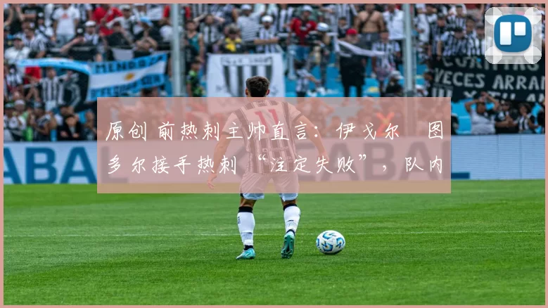 原创 前热刺主帅直言:伊戈尔・图多尔接手热刺 “注定失败”,队内氛围 “ toxic 至极”