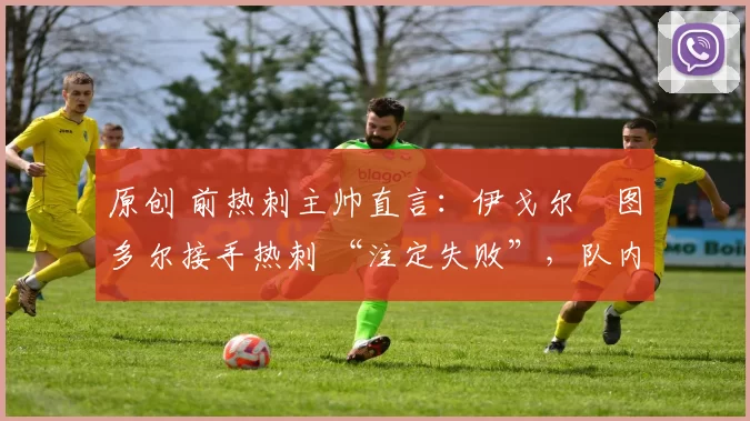 原创 前热刺主帅直言:伊戈尔・图多尔接手热刺 “注定失败”,队内氛围 “ toxic 至极”