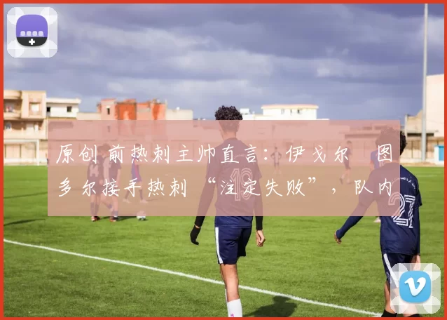 原创 前热刺主帅直言:伊戈尔・图多尔接手热刺 “注定失败”,队内氛围 “ toxic 至极”