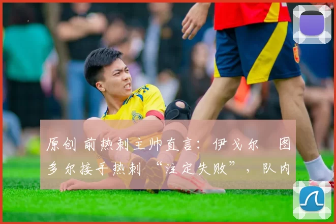 原创 前热刺主帅直言:伊戈尔・图多尔接手热刺 “注定失败”,队内氛围 “ toxic 至极”