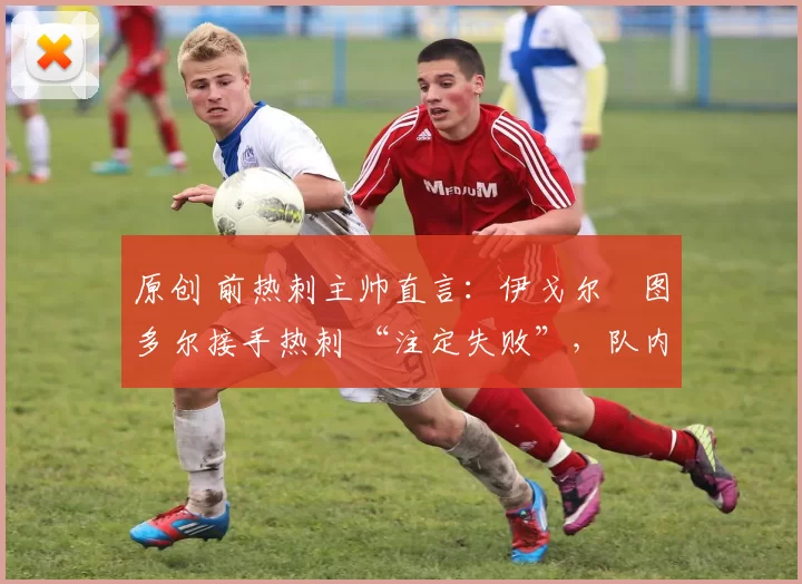 原创 前热刺主帅直言:伊戈尔・图多尔接手热刺 “注定失败”,队内氛围 “ toxic 至极”