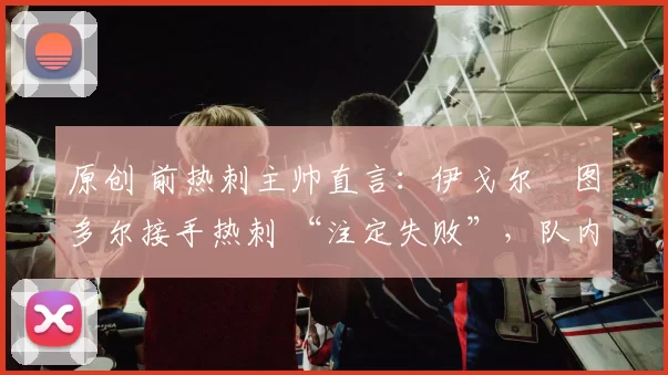 原创 前热刺主帅直言：伊戈尔・图多尔接手热刺 “注定失败”，队内氛围 “ toxic 至极”