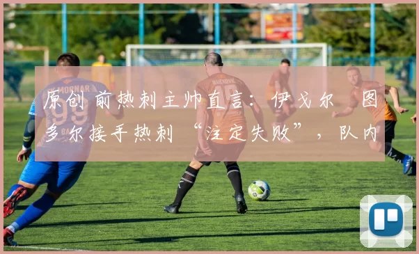 原创 前热刺主帅直言:伊戈尔・图多尔接手热刺 “注定失败”,队内氛围 “ toxic 至极”