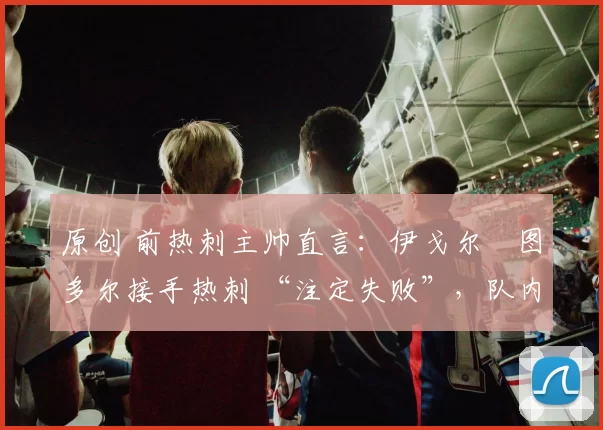 原创 前热刺主帅直言:伊戈尔・图多尔接手热刺 “注定失败”,队内氛围 “ toxic 至极”