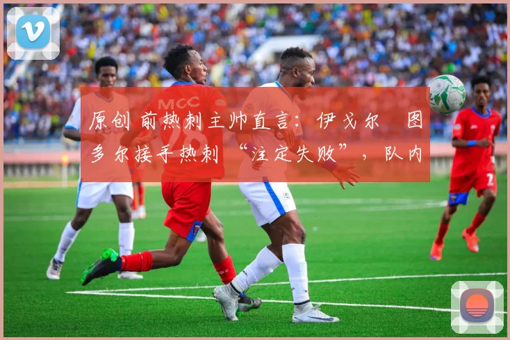 原创 前热刺主帅直言:伊戈尔・图多尔接手热刺 “注定失败”,队内氛围 “ toxic 至极”