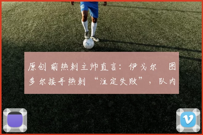 原创 前热刺主帅直言：伊戈尔・图多尔接手热刺 “注定失败”，队内氛围 “ toxic 至极”