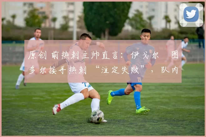 原创 前热刺主帅直言:伊戈尔・图多尔接手热刺 “注定失败”,队内氛围 “ toxic 至极”