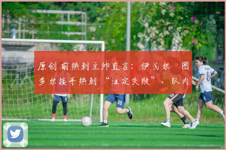 原创 前热刺主帅直言:伊戈尔・图多尔接手热刺 “注定失败”,队内氛围 “ toxic 至极”