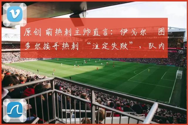 原创 前热刺主帅直言:伊戈尔・图多尔接手热刺 “注定失败”,队内氛围 “ toxic 至极”
