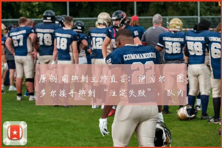 原创 前热刺主帅直言:伊戈尔・图多尔接手热刺 “注定失败”,队内氛围 “ toxic 至极”
