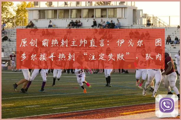 原创 前热刺主帅直言:伊戈尔・图多尔接手热刺 “注定失败”,队内氛围 “ toxic 至极”