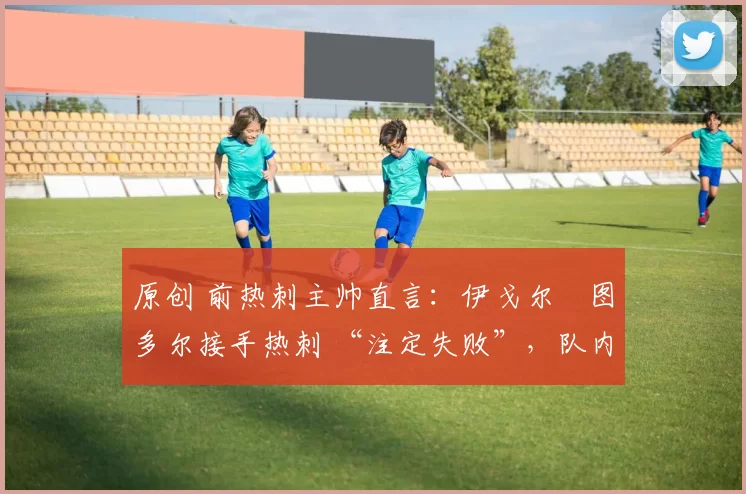 原创 前热刺主帅直言:伊戈尔・图多尔接手热刺 “注定失败”,队内氛围 “ toxic 至极”