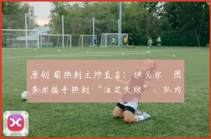 原创 前热刺主帅直言:伊戈尔・图多尔接手热刺 “注定失败”,队内氛围 “ toxic 至极”