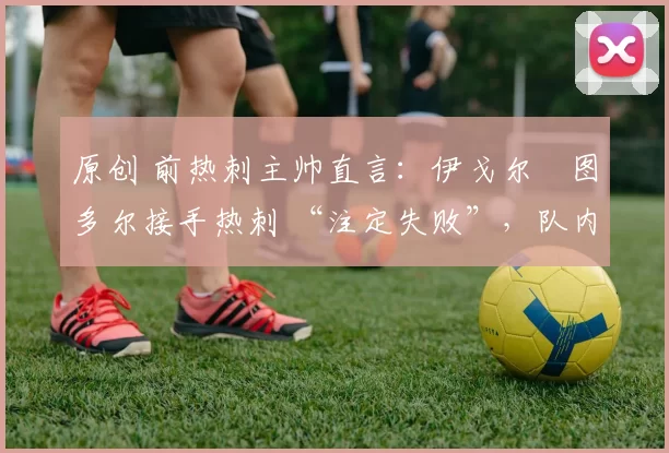 原创 前热刺主帅直言:伊戈尔・图多尔接手热刺 “注定失败”,队内氛围 “ toxic 至极”