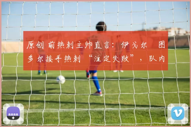 原创 前热刺主帅直言:伊戈尔・图多尔接手热刺 “注定失败”,队内氛围 “ toxic 至极”